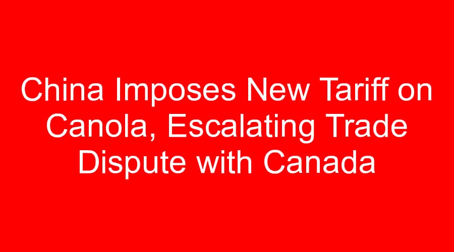 China Imposes New Tariff on Canola, Escalating Trade Dispute with Canada